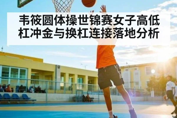 韦筱圆体操世锦赛女子高低杠冲金与换杠连接落地分析